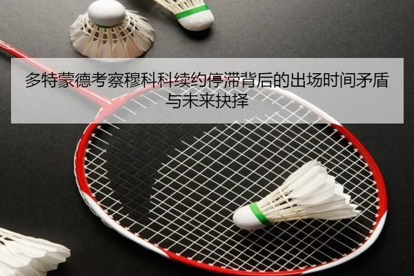多特蒙德考察穆科科续约停滞背后的出场时间矛盾与未来抉择