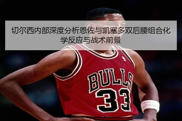 切尔西内部深度分析恩佐与凯塞多双后腰组合化学反应与战术前景