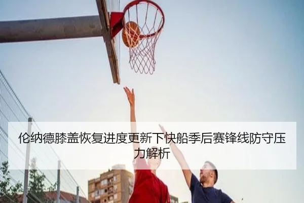 伦纳德膝盖恢复进度更新下快船季后赛锋线防守压力解析